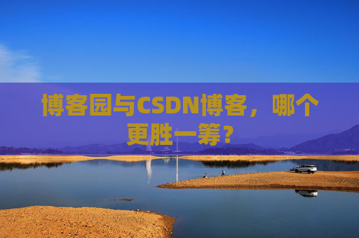 博客园与CSDN博客，哪个更胜一筹？
